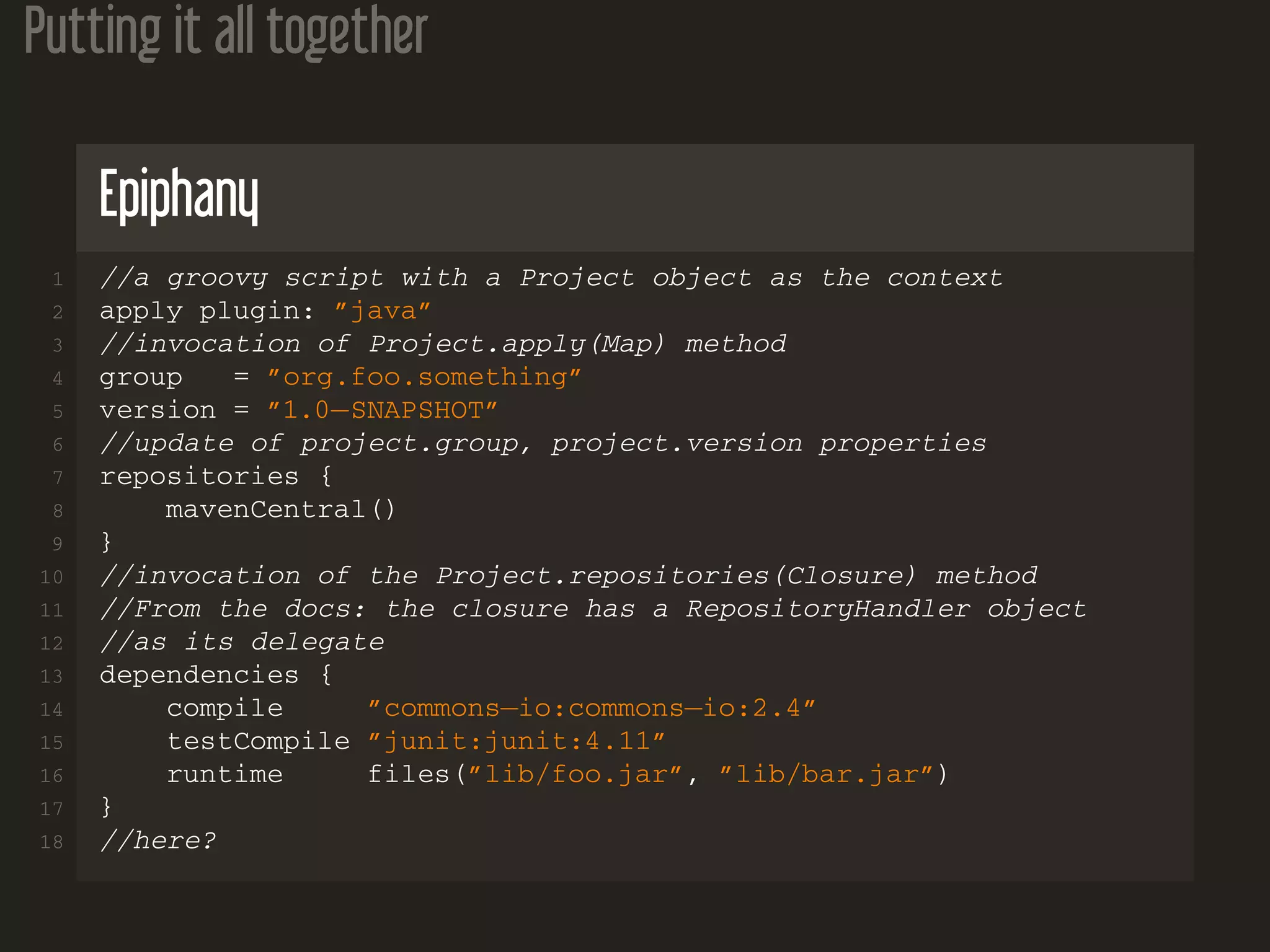 Putting it all together
Epiphany
1 //a groovy script with a Project object as the context
2 apply plugin: ”java”
3 //invocation of Project.apply(Map) method
4 group = ”org.foo.something”
5 version = ”1.0−SNAPSHOT”
6 //update of project.group, project.version properties
7 repositories {
8 mavenCentral()
9 }
10 //invocation of the Project.repositories(Closure) method
11 //From the docs: the closure has a RepositoryHandler object
12 //as its delegate
13 dependencies {
14 compile ”commons−io:commons−io:2.4”
15 testCompile ”junit:junit:4.11”
16 runtime files(”lib/foo.jar”, ”lib/bar.jar”)
17 }
18 //here?
 