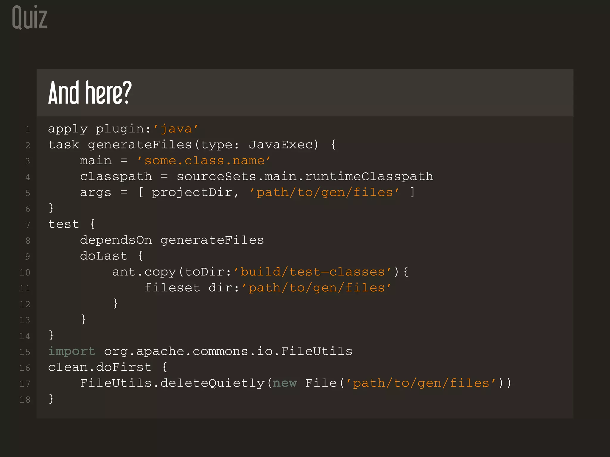 Quiz
And here?
1 apply plugin:’java’
2 task generateFiles(type: JavaExec) {
3 main = ’some.class.name’
4 classpath = sourceSets.main.runtimeClasspath
5 args = [ projectDir, ’path/to/gen/files’ ]
6 }
7 test {
8 dependsOn generateFiles
9 doLast {
10 ant.copy(toDir:’build/test−classes’){
11 fileset dir:’path/to/gen/files’
12 }
13 }
14 }
15 import org.apache.commons.io.FileUtils
16 clean.doFirst {
17 FileUtils.deleteQuietly(new File(’path/to/gen/files’))
18 }
 