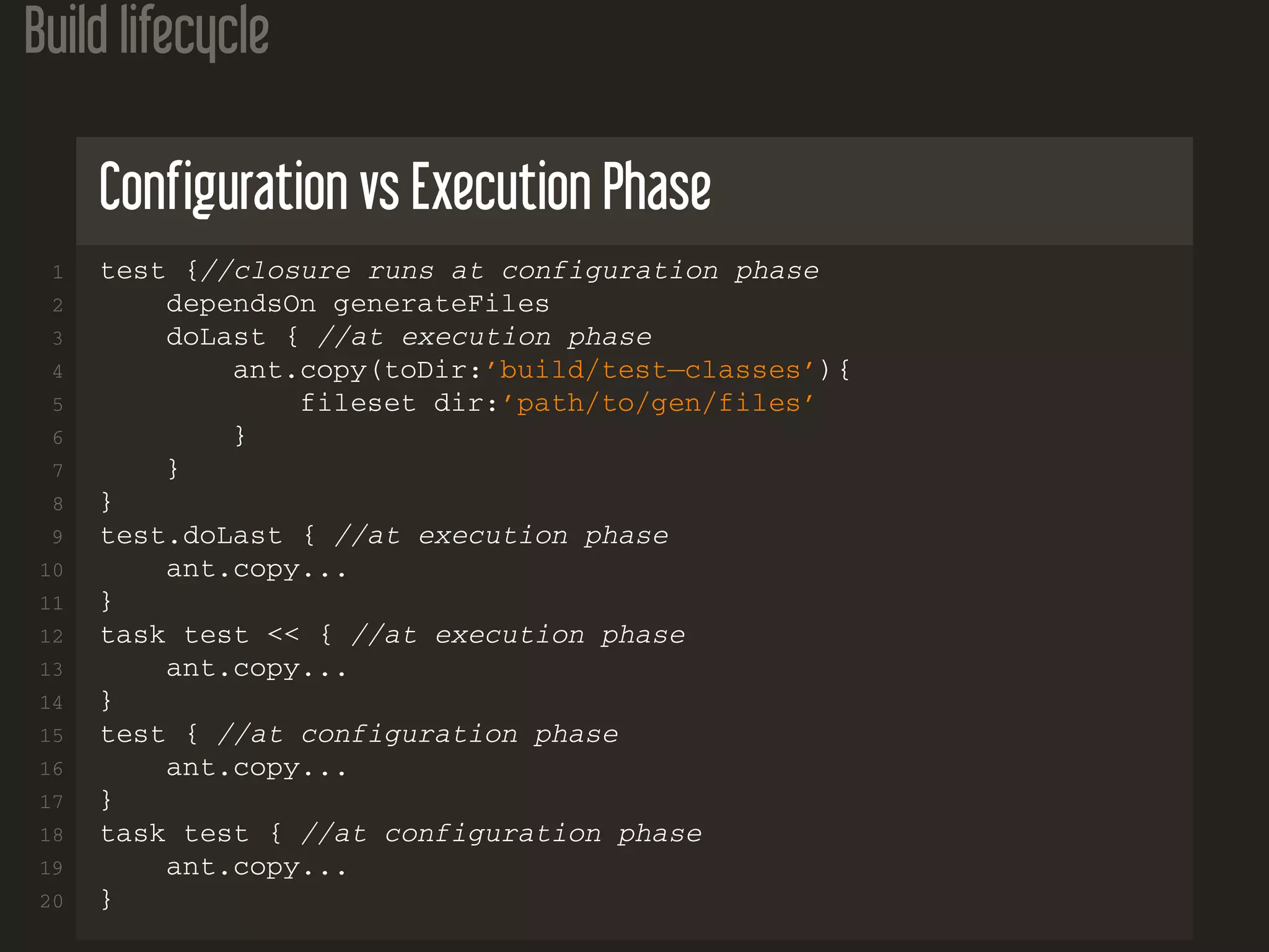 Build lifecycle
Configuration vs Execution Phase
1 test {//closure runs at configuration phase
2 dependsOn generateFiles
3 doLast { //at execution phase
4 ant.copy(toDir:’build/test−classes’){
5 fileset dir:’path/to/gen/files’
6 }
7 }
8 }
9 test.doLast { //at execution phase
10 ant.copy...
11 }
12 task test << { //at execution phase
13 ant.copy...
14 }
15 test { //at configuration phase
16 ant.copy...
17 }
18 task test { //at configuration phase
19 ant.copy...
20 }
 