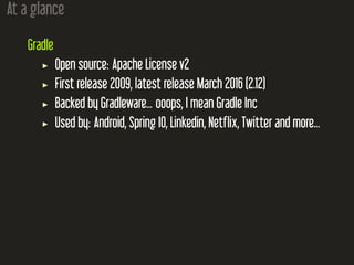 At a glance
Gradle
Open source: Apache License v2
First release 2009, latest release March 2016 (2.12)
Backed by Gradleware... ooops, I mean Gradle Inc
Used by: Android, Spring IO, Linkedin, Netflix, Twitter and more...
 