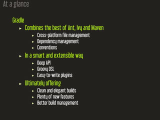 At a glance
Gradle
Combines the best of Ant, Ivy and Maven
Cross-platform file management
Dependency management
Conventions
In a smart and extensible way
Deep API
Groovy DSL
Easy-to-write plugins
Ultimately offering
Clean and elegant builds
Plenty of new features
Better build management
 