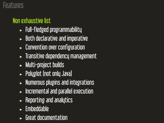 Features
Non exhaustive list
Full-fledged programmability
Both declarative and imperative
Convention over configuration
Transitive dependency management
Multi-project builds
Polyglot (not only Java)
Numerous plugins and integrations
Incremental and parallel execution
Reporting and analytics
Embeddable
Great documentation
 