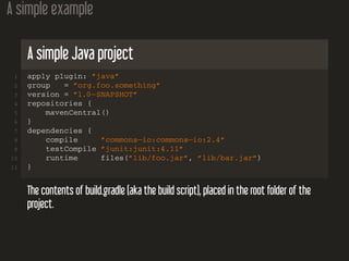 A simple example
A simple Java project
1 apply plugin: ”java”
2 group = ”org.foo.something”
3 version = ”1.0−SNAPSHOT”
4 repositories {
5 mavenCentral()
6 }
7 dependencies {
8 compile ”commons−io:commons−io:2.4”
9 testCompile ”junit:junit:4.11”
10 runtime files(”lib/foo.jar”, ”lib/bar.jar”)
11 }
The contents of build.gradle (aka the build script), placed in the root folder of the
project.
 