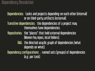 Dependency Resolution
Dependencies: tasks and projects depending on each other (internal)
or on third-party artifacts (external).
Transitive dependencies: the dependencies of a project may
themselves have dependencies.
Repositories: the “places” that hold external dependencies
(Maven/Ivy repos, local folders).
DAG: the directed acyclic graph of dependencies (what
depends on what).
Dependency configurations : named sets (groups) of dependencies
(e.g. per task).
 