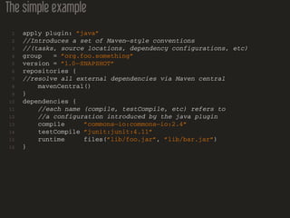 The simple example
1 apply plugin: ”java”
2 //Introduces a set of Maven−style conventions
3 //(tasks, source locations, dependency configurations, etc)
4 group = ”org.foo.something”
5 version = ”1.0−SNAPSHOT”
6 repositories {
7 //resolve all external dependencies via Maven central
8 mavenCentral()
9 }
10 dependencies {
11 //each name (compile, testCompile, etc) refers to
12 //a configuration introduced by the java plugin
13 compile ”commons−io:commons−io:2.4”
14 testCompile ”junit:junit:4.11”
15 runtime files(”lib/foo.jar”, ”lib/bar.jar”)
16 }
 