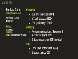 About Me
Kostas Saidis
saiko@niovity.com
Software & Data
Architect
Twitter:
@saikos
Linkedin:
http://gr.linkedin.com/in/saiko
Academia
BSc @ cs.unipi.gr (2001)
MSc @ di.uoa.gr (2004)
PhD @ di.uoa.gr (2011)
Industry
Freelance consultant, developer &
instructor since 1999
Enterpreneur since 2011 (niovity)
Java
Early Java enthusiast (1997)
Groovyist since 2011
 
