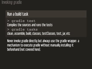 Invoking gradle
Run a build task
> gradle test
Compiles the sources and runs the tests
> gradle tasks
clean, assemble, build, classes, testClasses, test, jar, etc
Never invoke gradle directly but always use the gradle wrapper: a
mechanism to execute gradle without manually installing it
beforehand (not covered here).
 