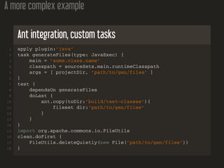 A more complex example
Ant integration, custom tasks
1 apply plugin:’java’
2 task generateFiles(type: JavaExec) {
3 main = ’some.class.name’
4 classpath = sourceSets.main.runtimeClasspath
5 args = [ projectDir, ’path/to/gen/files’ ]
6 }
7 test {
8 dependsOn generateFiles
9 doLast {
10 ant.copy(toDir:’build/test−classes’){
11 fileset dir:’path/to/gen/files’
12 }
13 }
14 }
15 import org.apache.commons.io.FileUtils
16 clean.doFirst {
17 FileUtils.deleteQuietly(new File(’path/to/gen/files’))
18 }
 