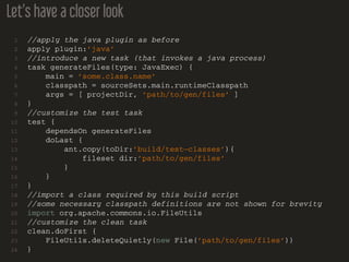 Let’s have a closer look
1 //apply the java plugin as before
2 apply plugin:’java’
3 //introduce a new task (that invokes a java process)
4 task generateFiles(type: JavaExec) {
5 main = ’some.class.name’
6 classpath = sourceSets.main.runtimeClasspath
7 args = [ projectDir, ’path/to/gen/files’ ]
8 }
9 //customize the test task
10 test {
11 dependsOn generateFiles
12 doLast {
13 ant.copy(toDir:’build/test−classes’){
14 fileset dir:’path/to/gen/files’
15 }
16 }
17 }
18 //import a class required by this build script
19 //some necessary classpath definitions are not shown for brevity
20 import org.apache.commons.io.FileUtils
21 //customize the clean task
22 clean.doFirst {
23 FileUtils.deleteQuietly(new File(’path/to/gen/files’))
24 }
 