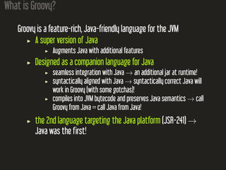 What is Groovy?
Groovy is a feature-rich, Java-friendly language for the JVM
A super version of Java
Augments Java with additional features
Designed as a companion language for Java
seamless integration with Java → an additional jar at runtime!
syntactically aligned with Java → syntactically correct Java will
work in Groovy (with some gotchas)!
compiles into JVM bytecode and preserves Java semantics → call
Groovy from Java == call Java from Java!
the 2nd language targeting the Java platform (JSR-241) →
Java was the first!
 
