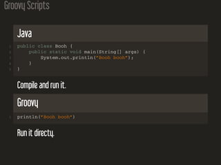 Groovy Scripts
Java
1 public class Booh {
2 public static void main(String[] args) {
3 System.out.println(”Booh booh”);
4 }
5 }
Compile and run it.
Groovy
1 println(”Booh booh”)
Run it directy.
 