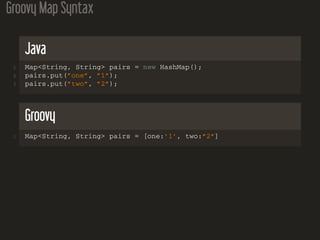 Groovy Map Syntax
Java
1 Map<String, String> pairs = new HashMap();
2 pairs.put(”one”, ”1”);
3 pairs.put(”two”, ”2”);
Groovy
1 Map<String, String> pairs = [one:’1’, two:”2”]
 