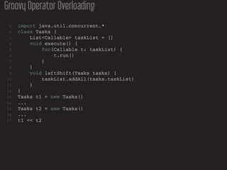 Groovy Operator Overloading
1 import java.util.concurrent.*
2 class Tasks {
3 List<Callable> taskList = []
4 void execute() {
5 for(Callable t: taskList) {
6 t.run()
7 }
8 }
9 void leftShift(Tasks tasks) {
10 taskList.addAll(tasks.taskList)
11 }
12 }
13 Tasks t1 = new Tasks()
14 ...
15 Tasks t2 = new Tasks()
16 ...
17 t1 << t2
 
