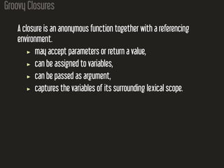 Groovy Closures
A closure is an anonymous function together with a referencing
environment.
may accept parameters or return a value,
can be assigned to variables,
can be passed as argument,
captures the variables of its surrounding lexical scope.
 