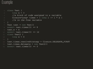 Example
1 class Test {
2 long x = 3
3 //a block of code assigned to a variable
4 Closure<Long> times = { long l −> l * x }
5 //x is the free variable
6 }
7 Test test = new Test()
8 assert test.times(3) == 9
9 test.x = 4
10 assert test.times(3) == 12
11 class Test2 {
12 long x = 0
13 }
14 test.times.resolveStrategy = Closure.DELEGATE_FIRST
15 test.times.delegate = new Test2()
16 assert test.times(3) == 0
 