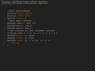 Groovy method invocation syntax
1 //omit parentheses
2 println(”booh booh”)
3 println ”booh booh”
4 method ”one”, 2
5 //omit map’s braces
6 method([one:1, two: 2])
7 method(one:1, two:2)
8 method one:1, two:2
9 //The closure as last argument pattern
10 Closure clos = { int x, int y −> x + y }
11 method(”one”, 2, clos)
12 method ”one”, 2, clos
13 method(”one”, 2) { int x, int y −>
14 x + y
15 }
 