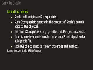Back to Gradle
Behind the scenes
Gradle build scripts are Groovy scripts.
Such Groovy scripts operate in the context of Gradle’s domain
objects (DSL objects).
The main DSL object is a org.gradle.api.Project instance.
There is one-to-one relationship between a Projet object and a
build.gradle file.
Each DSL object exposes its own properties and methods.
Have a look at: Gradle DSL Reference
 