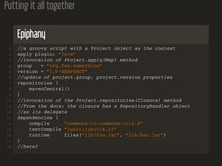 Putting it all together
Epiphany
1 //a groovy script with a Project object as the context
2 apply plugin: ”java”
3 //invocation of Project.apply(Map) method
4 group = ”org.foo.something”
5 version = ”1.0−SNAPSHOT”
6 //update of project.group, project.version properties
7 repositories {
8 mavenCentral()
9 }
10 //invocation of the Project.repositories(Closure) method
11 //From the docs: the closure has a RepositoryHandler object
12 //as its delegate
13 dependencies {
14 compile ”commons−io:commons−io:2.4”
15 testCompile ”junit:junit:4.11”
16 runtime files(”lib/foo.jar”, ”lib/bar.jar”)
17 }
18 //here?
 