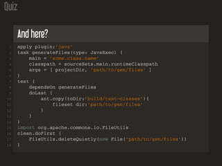 Quiz
And here?
1 apply plugin:’java’
2 task generateFiles(type: JavaExec) {
3 main = ’some.class.name’
4 classpath = sourceSets.main.runtimeClasspath
5 args = [ projectDir, ’path/to/gen/files’ ]
6 }
7 test {
8 dependsOn generateFiles
9 doLast {
10 ant.copy(toDir:’build/test−classes’){
11 fileset dir:’path/to/gen/files’
12 }
13 }
14 }
15 import org.apache.commons.io.FileUtils
16 clean.doFirst {
17 FileUtils.deleteQuietly(new File(’path/to/gen/files’))
18 }
 