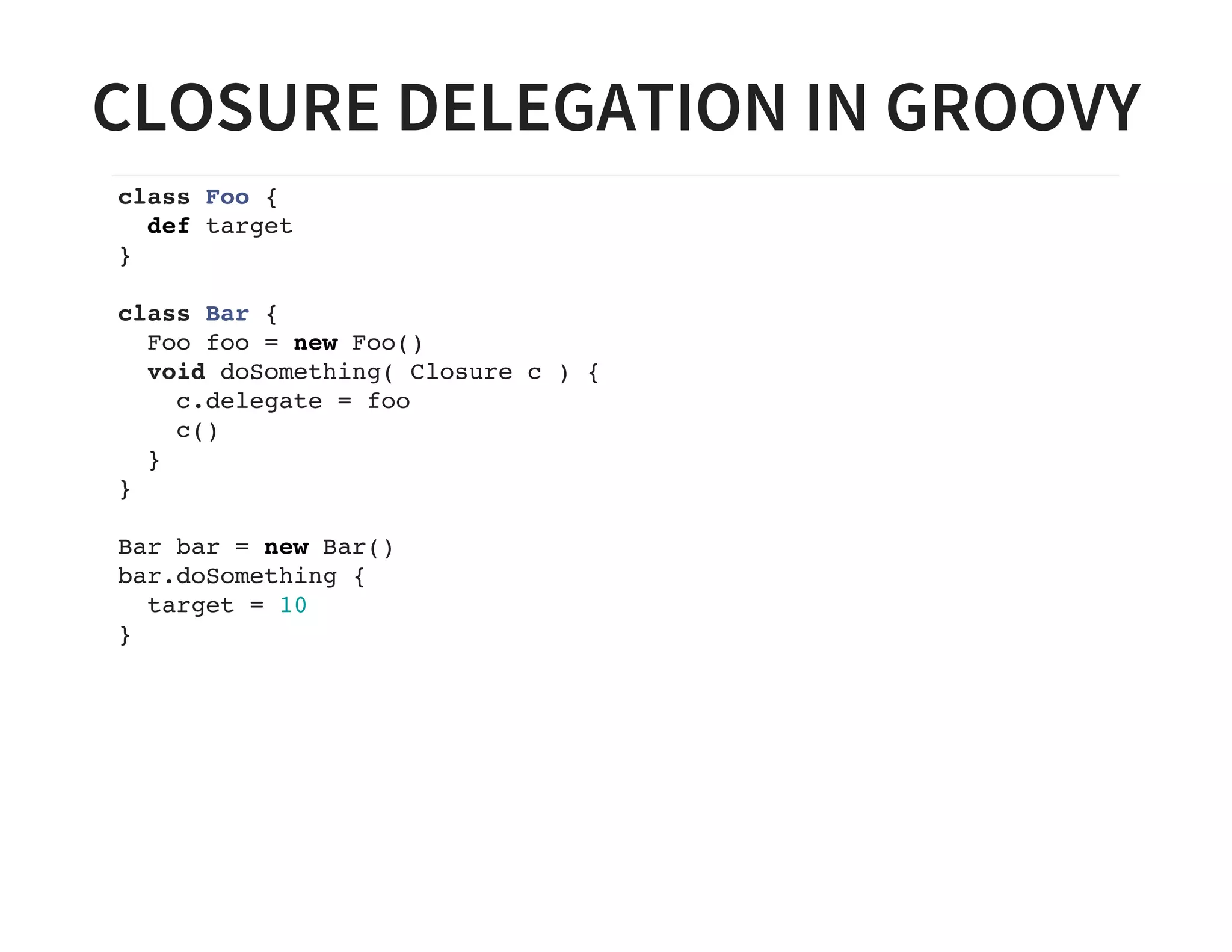 CLOSURE DELEGATION IN GROOVY
class Foo {
def target
}
class Bar {
Foo foo = new Foo()
void doSomething( Closure c ) {
c.delegate = foo
c()
}
}
Bar bar = new Bar()
bar.doSomething {
target = 10
}
 