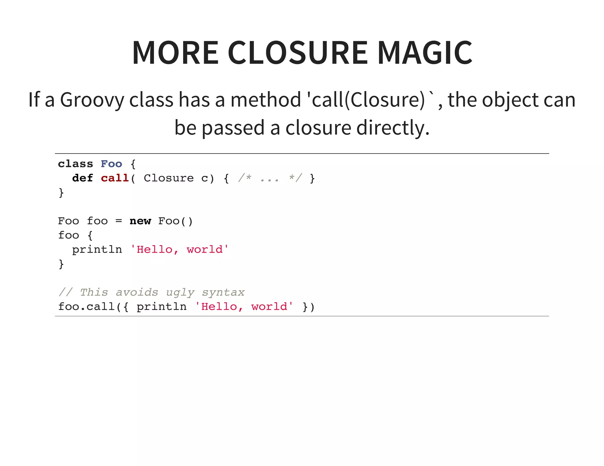 MORE CLOSURE MAGIC
If a Groovy class has a method 'call(Closure)`, the object can
be passed a closure directly.
class Foo {
def call( Closure c) { /* ... */ }
}
Foo foo = new Foo()
foo {
println 'Hello, world'
}
// This avoids ugly syntax
foo.call({ println 'Hello, world' })
 