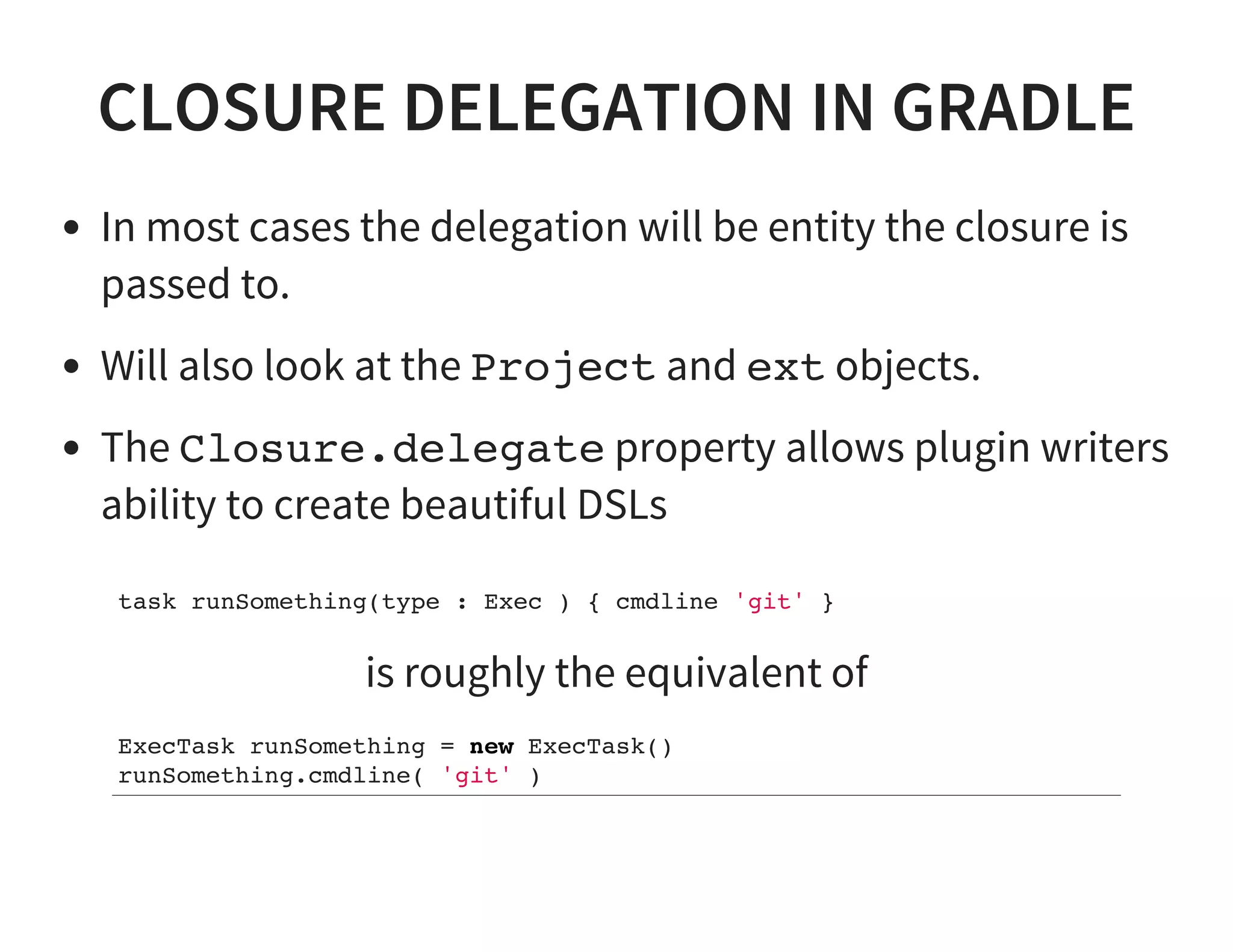 CLOSURE DELEGATION IN GRADLE
In most cases the delegation will be entity the closure is
passed to.
Will also look at the Project and ext objects.
The Closure.delegate property allows plugin writers
ability to create beautiful DSLs
task runSomething(type : Exec ) { cmdline 'git' }
is roughly the equivalent of
ExecTask runSomething = new ExecTask()
runSomething.cmdline( 'git' )
 