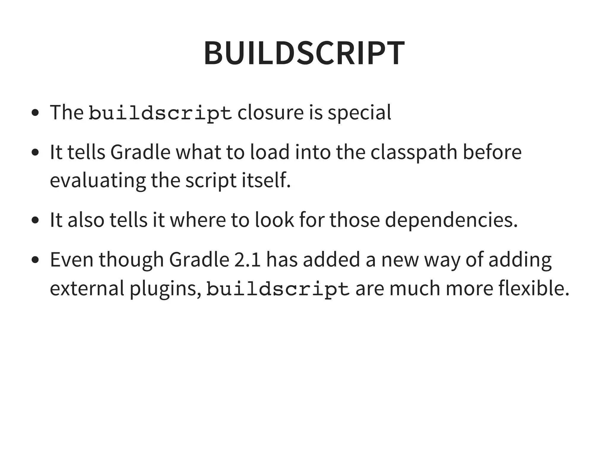BUILDSCRIPT
The buildscript closure is special
It tells Gradle what to load into the classpath before
evaluating the script itself.
It also tells it where to look for those dependencies.
Even though Gradle 2.1 has added a new way of adding
external plugins, buildscript are much more flexible.
 