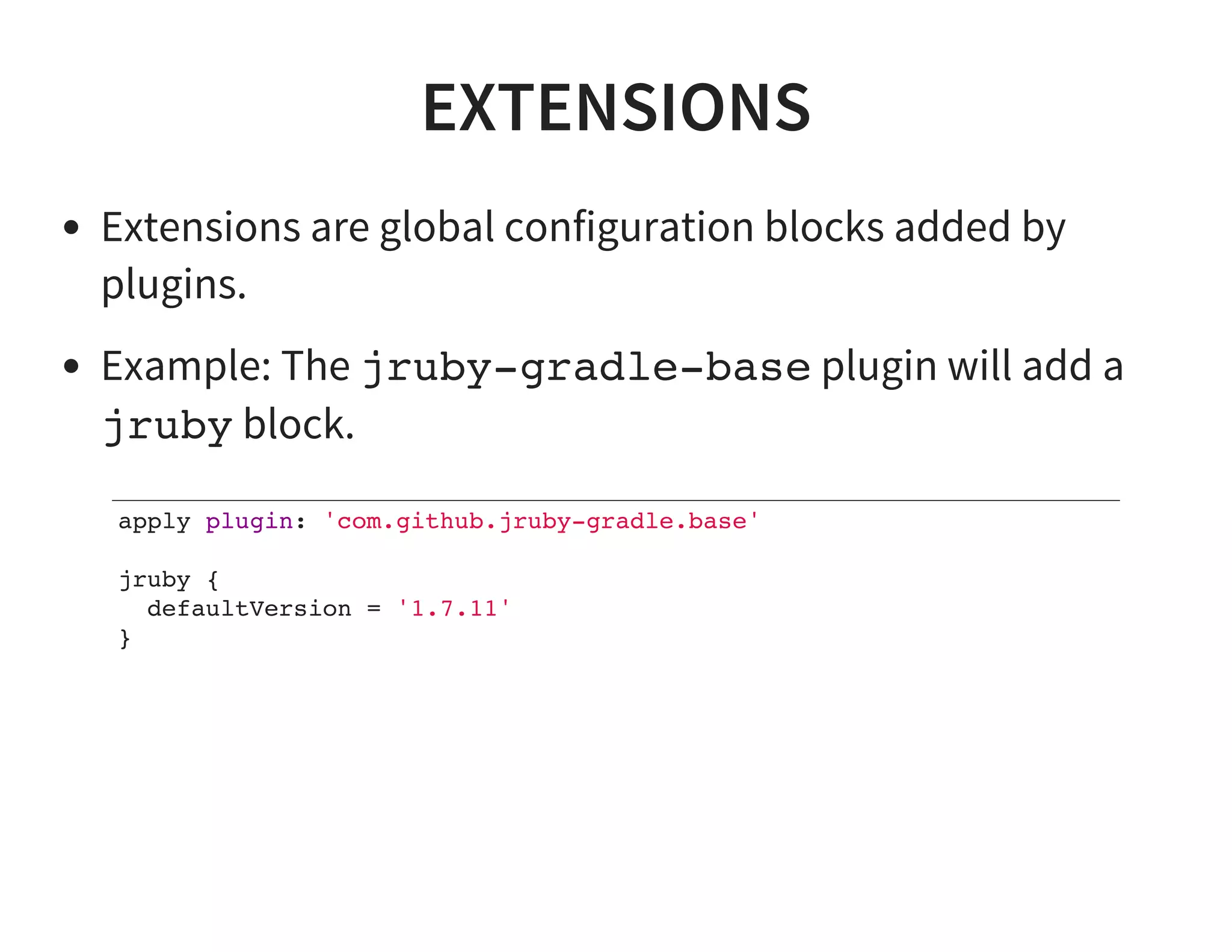 EXTENSIONS
Extensions are global configuration blocks added by
plugins.
Example: The jruby-gradle-base plugin will add a
jruby block.
apply plugin: 'com.github.jruby-gradle.base'
jruby {
defaultVersion = '1.7.11'
}
 