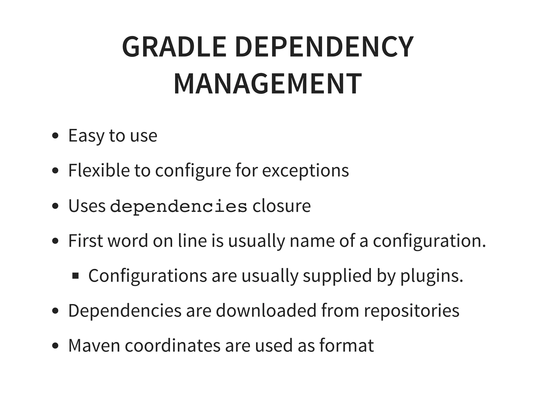 GRADLE DEPENDENCY
MANAGEMENT
Easy to use
Flexible to configure for exceptions
Uses dependencies closure
First word on line is usually name of a configuration.
Configurations are usually supplied by plugins.
Dependencies are downloaded from repositories
Maven coordinates are used as format
 