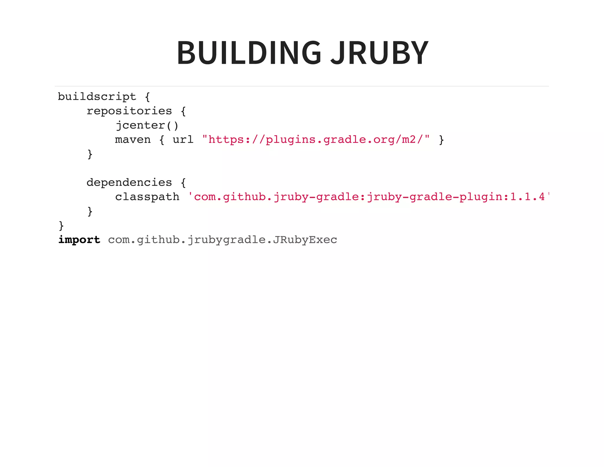 BUILDING JRUBY
buildscript {
repositories {
jcenter()
maven { url "https://plugins.gradle.org/m2/" }
}
dependencies {
classpath 'com.github.jruby-gradle:jruby-gradle-plugin:1.1.4'
}
}
import com.github.jrubygradle.JRubyExec
 