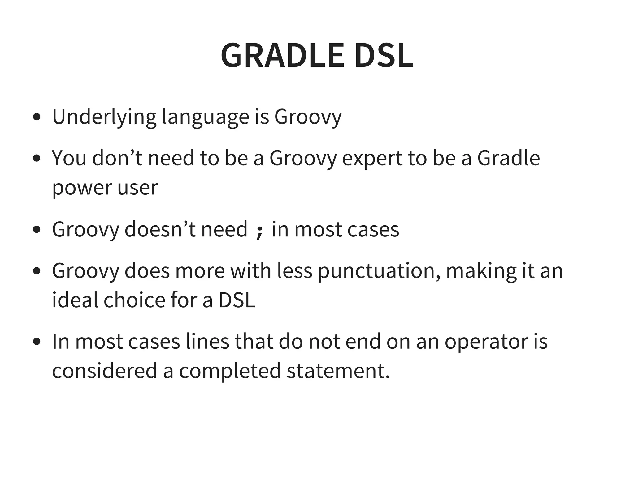 GRADLE DSL
Underlying language is Groovy
You don’t need to be a Groovy expert to be a Gradle
power user
Groovy doesn’t need ; in most cases
Groovy does more with less punctuation, making it an
ideal choice for a DSL
In most cases lines that do not end on an operator is
considered a completed statement.
 