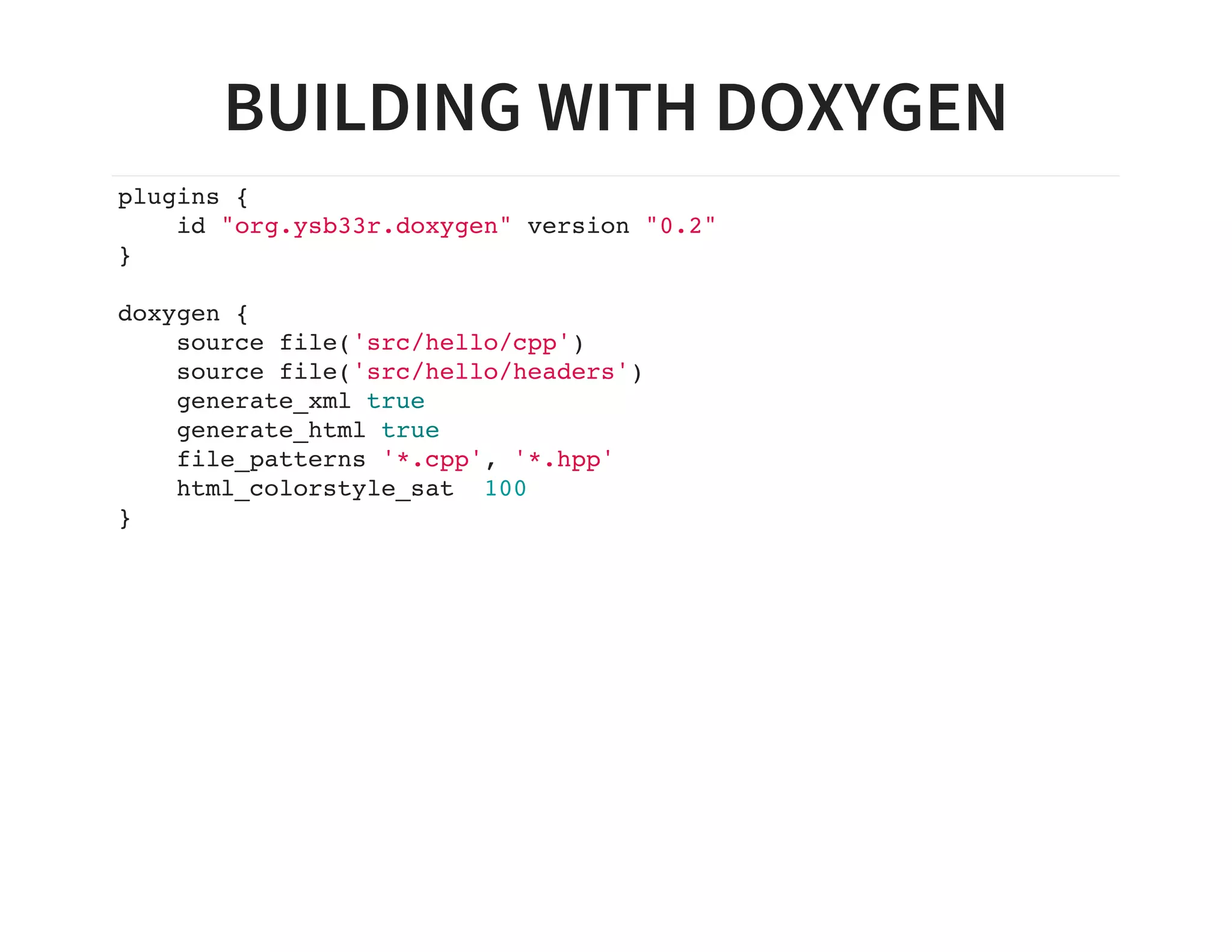 BUILDING WITH DOXYGEN
plugins {
id "org.ysb33r.doxygen" version "0.2"
}
doxygen {
source file('src/hello/cpp')
source file('src/hello/headers')
generate_xml true
generate_html true
file_patterns '*.cpp', '*.hpp'
html_colorstyle_sat 100
}
 