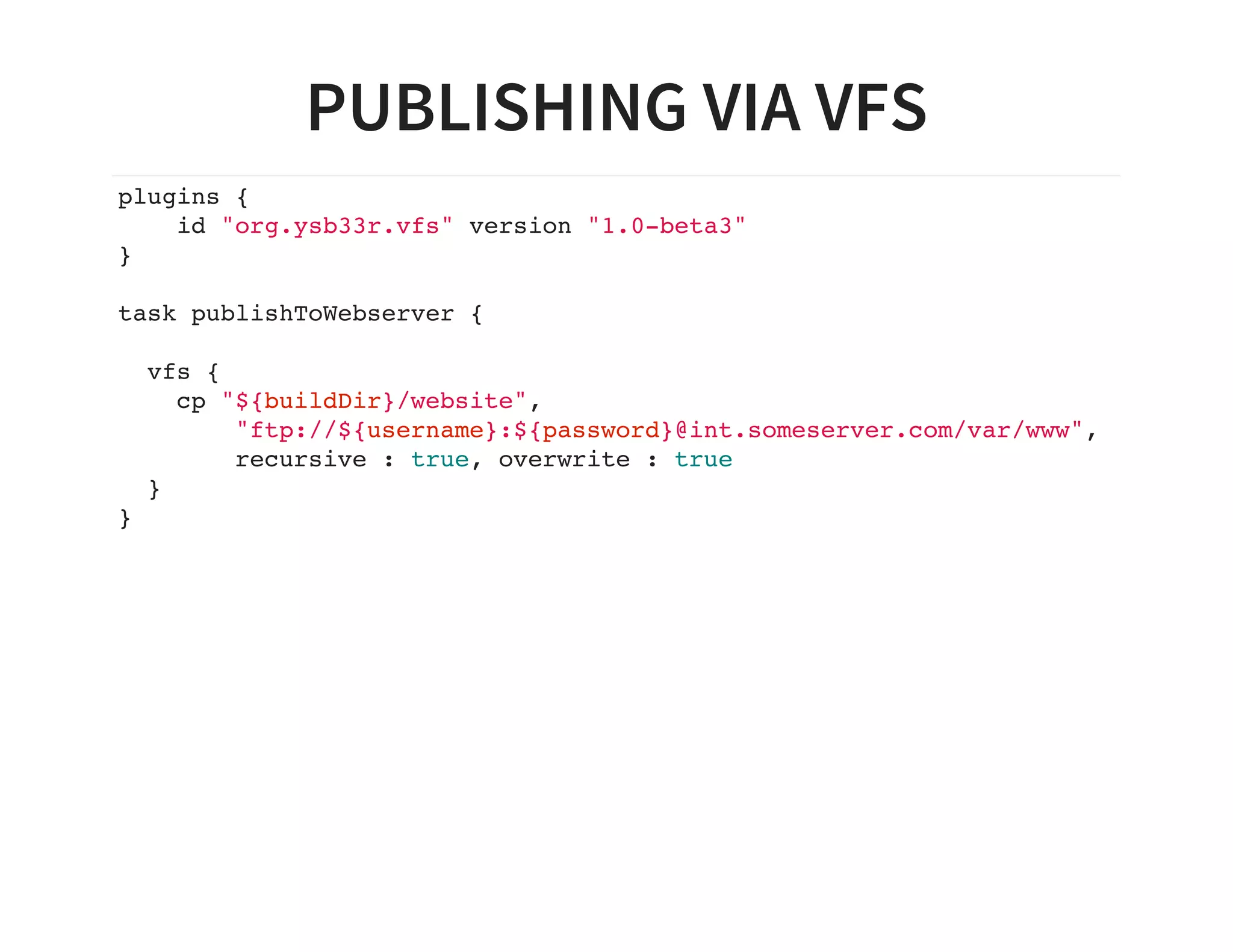 PUBLISHING VIA VFS
plugins {
id "org.ysb33r.vfs" version "1.0-beta3"
}
task publishToWebserver {
vfs {
cp "${buildDir}/website",
"ftp://${username}:${password}@int.someserver.com/var/www",
recursive : true, overwrite : true
}
}
 