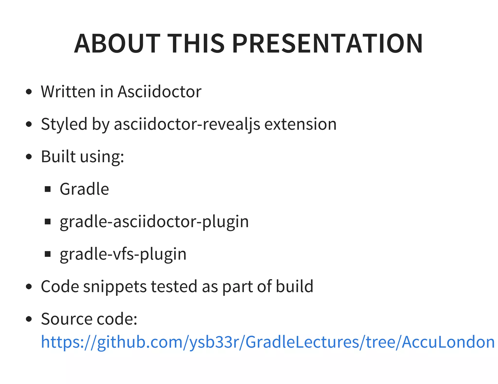 ABOUT THIS PRESENTATION
Written in Asciidoctor
Styled by asciidoctor-revealjs extension
Built using:
Gradle
gradle-asciidoctor-plugin
gradle-vfs-plugin
Code snippets tested as part of build
Source code:
https://github.com/ysb33r/GradleLectures/tree/AccuLondon
 