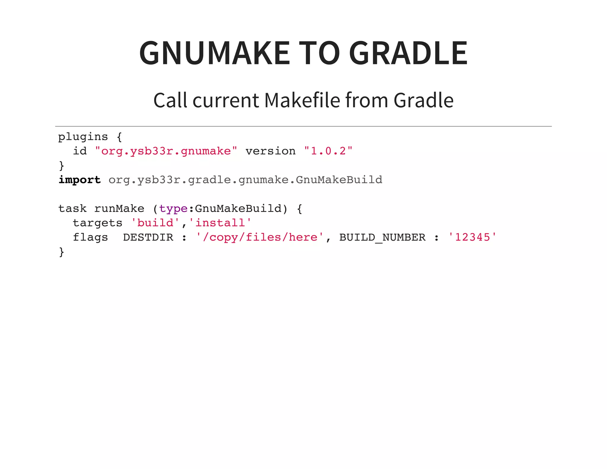 GNUMAKE TO GRADLE
Call current Makefile from Gradle
plugins {
id "org.ysb33r.gnumake" version "1.0.2"
}
import org.ysb33r.gradle.gnumake.GnuMakeBuild
task runMake (type:GnuMakeBuild) {
targets 'build','install'
flags DESTDIR : '/copy/files/here', BUILD_NUMBER : '12345'
}
 