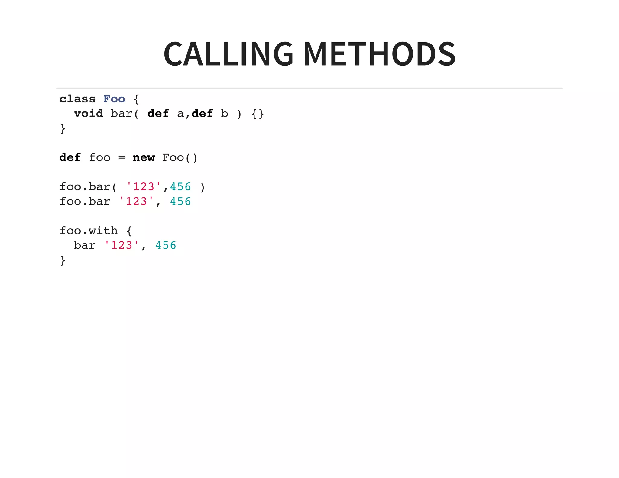 CALLING METHODS
class Foo {
void bar( def a,def b ) {}
}
def foo = new Foo()
foo.bar( '123',456 )
foo.bar '123', 456
foo.with {
bar '123', 456
}
 