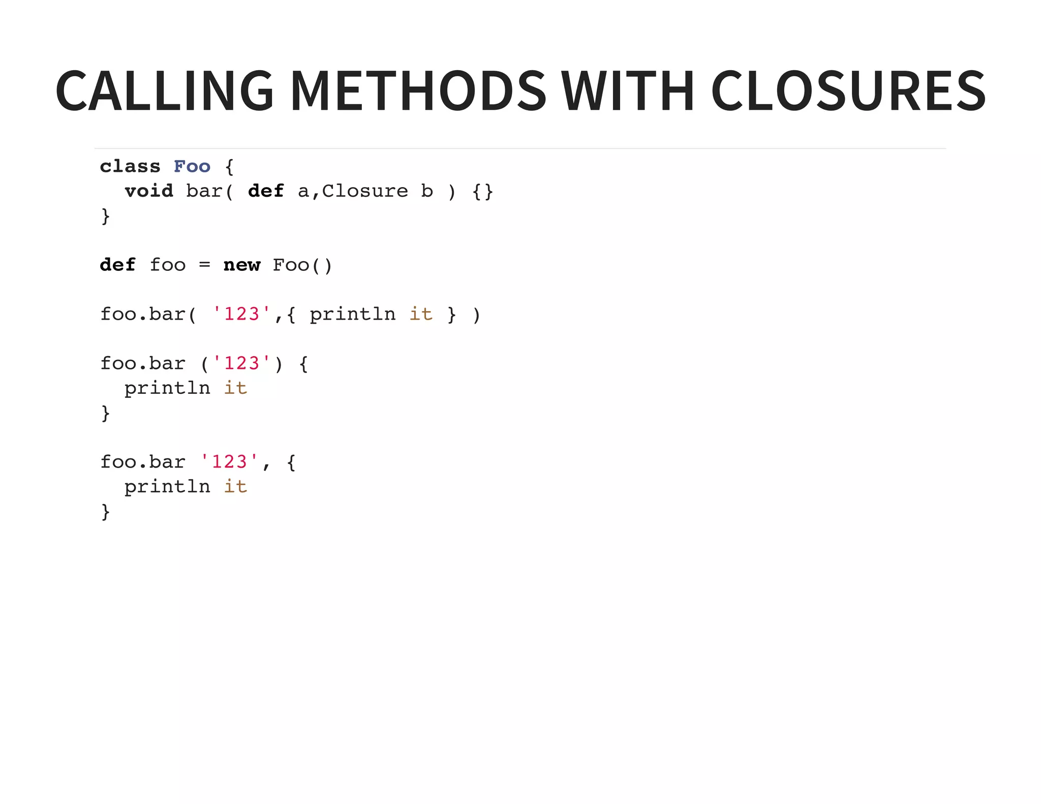 CALLING METHODS WITH CLOSURES
class Foo {
void bar( def a,Closure b ) {}
}
def foo = new Foo()
foo.bar( '123',{ println it } )
foo.bar ('123') {
println it
}
foo.bar '123', {
println it
}
 