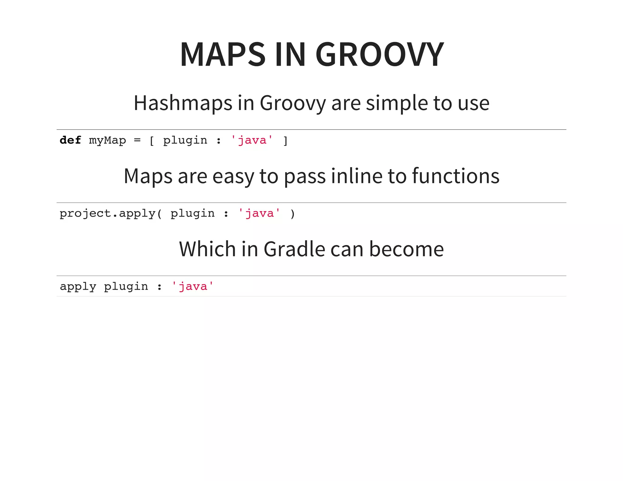 MAPS IN GROOVY
Hashmaps in Groovy are simple to use
def myMap = [ plugin : 'java' ]
Maps are easy to pass inline to functions
project.apply( plugin : 'java' )
Which in Gradle can become
apply plugin : 'java'
 