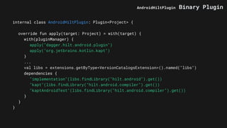internal class AndroidHiltPlugin: Plugin<Project> {
override fun apply(target: Project) = with(target) {
with(pluginManager) {
apply("dagger.hilt.android.plugin")
apply("org.jetbrains.kotlin.kapt")
}
...
val libs = extensions.getByType<VersionCatalogsExtension>().named("libs")
dependencies {
"implementation"(libs.findLibrary("hilt.android").get())
"kapt"(libs.findLibrary("hilt.android.compiler").get())
"kaptAndroidTest"(libs.findLibrary("hilt.android.compiler").get())
}
}
}
AndroidHiltPlugin Binary Plugin
 