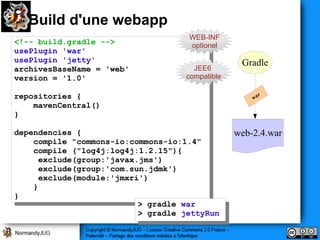 Build d'une webapp
                                      WEB-INF
<!-- build.gradle -->
 <!-- build.gradle -->                optionel
usePlugin 'war'
 usePlugin 'war'
usePlugin 'jetty'
 usePlugin 'jetty'                                 Gradle
archivesBaseName == 'web'              JEE6
 archivesBaseName    'web'           compatible
version == '1.0'
 version    '1.0'
repositories {{
 repositories
    mavenCentral()
     mavenCentral()
}}

dependencies {{
 dependencies                                     web-2.4.war
    compile "commons-io:commons-io:1.4"
     compile "commons-io:commons-io:1.4"
    compile ("log4j:log4j:1.2.15"){
     compile ("log4j:log4j:1.2.15"){
     exclude(group:'javax.jms')
       exclude(group:'javax.jms')
     exclude(group:'com.sun.jdmk')
       exclude(group:'com.sun.jdmk')
     exclude(module:'jmxri')
       exclude(module:'jmxri')
    }}
}}
                           >> gradle war
                               gradle war
                           >> gradle jettyRun
                               gradle jettyRun
 