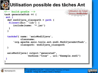 Utilisation possible des tâches Ant
<!-- build.gradle -->                       Utilisation de l'objet
 <!-- build.gradle -->                      Groovy AntBuilder
task generateStub << {{
 task generateStub <<
 ant {{
  ant
  def wsdl2java_classpath == path {{
   def wsdl2java_classpath     path
   fileset(dir: 'lib') {{
     fileset(dir: 'lib')
       include(name: '*.jar')
        include(name: '*.jar')
   }}
  }}

  taskdef( name: 'axisWsdl2java',
   taskdef( name: 'axisWsdl2java',
           classname:
            classname:
      'org.apache.axis.tools.ant.wsdl.Wsdl2javaAntTask',
       'org.apache.axis.tools.ant.wsdl.Wsdl2javaAntTask',
           classpath: wsdl2java_classpath
            classpath: wsdl2java_classpath
  ))

  axisWsdl2java( output:"generated",
   axisWsdl2java( output:"generated",
                verbose:"true" ,, url:"Exemple.wsdl")
                 verbose:"true"    url:"Exemple.wsdl")
 }}
}}
 