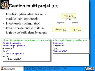 Gestion multi projet (1/3)
• Les descripteurs dans les sous
                                              common jar
  modules sont optionnels
• Injection de configuration            depends     depends


• Possibilité de mettre toute la      biz-auth        pz
                                             war              war
  logique de build dans le parent

<!-- Structure de répertoires -->
 <!-- Structure de répertoires -->   <!-- settings.gradle -->
                                      <!-- settings.gradle -->
+build.gradle
 +build.gradle                       include
                                      include
+settings.gradle
 +settings.gradle                    "common",
                                      "common",
+common/
 +common/                            "pz",
                                      "pz",
+pz/
 +pz/                                "biz:auth"
                                      "biz:auth"
  +build.gradle
   +build.gradle
-biz/
 -biz/
  -- biz-auth/
      biz-auth/
 