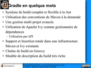 Gradle en quelque mots
•   Système de build complet et flexible à la Ant
•   Utilisation des conventions de Maven à la demande
•   Une gestion multi projet avancée
•   Utilisation de Apache Ivy comme gestionnaire de
    dépendances
    – Utilisation par API
• Support et Insertion totale dans une infrastructure
  Maven et Ivy existante
• Chaîne de build en Groovy
• Modèle de description du build très riche
 