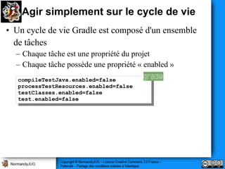 Agir simplement sur le cycle de vie
• Un cycle de vie Gradle est composé d'un ensemble
  de tâches
  – Chaque tâche est une propriété du projet
  – Chaque tâche possède une propriété « enabled »
   compileTestJava.enabled=false
    compileTestJava.enabled=false
   processTestResources.enabled=false
    processTestResources.enabled=false
   testClasses.enabled=false
    testClasses.enabled=false
   test.enabled=false
    test.enabled=false
 