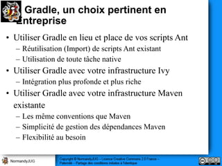 Gradle, un choix pertinent en
  Entreprise
• Utiliser Gradle en lieu et place de vos scripts Ant
  – Réutilisation (Import) de scripts Ant existant
  – Utilisation de toute tâche native
• Utiliser Gradle avec votre infrastructure Ivy
  – Intégration plus profonde et plus riche
• Utiliser Gradle avec votre infrastructure Maven
  existante
  – Les même conventions que Maven
  – Simplicité de gestion des dépendances Maven
  – Flexibilité au besoin
 