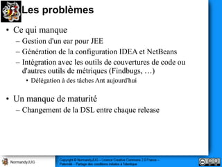 Les problèmes
• Ce qui manque
  – Gestion d'un ear pour JEE
  – Génération de la configuration IDEA et NetBeans
  – Intégration avec les outils de couvertures de code ou
    d'autres outils de métriques (Findbugs, …)
     • Délégation à des tâches Ant aujourd'hui

• Un manque de maturité
  – Changement de la DSL entre chaque release
 