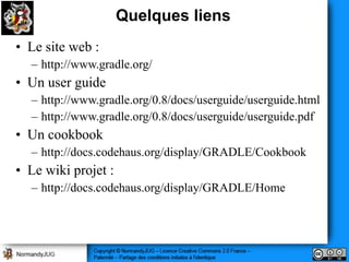 Quelques liens
• Le site web :
  – http://www.gradle.org/
• Un user guide
  – http://www.gradle.org/0.8/docs/userguide/userguide.html
  – http://www.gradle.org/0.8/docs/userguide/userguide.pdf
• Un cookbook
  – http://docs.codehaus.org/display/GRADLE/Cookbook
• Le wiki projet :
  – http://docs.codehaus.org/display/GRADLE/Home
 