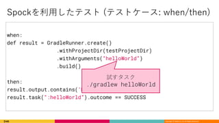 Copyright © DeNA Co.,Ltd. All Rights Reserved.
when:
def result = GradleRunner.create()
.withProjectDir(testProjectDir)
.withArguments(“helloWorld”)
.build()
then:
result.output.contains(‘Hello world!’)
result.task(“:helloWorld”).outcome == SUCCESS
) / ( (
./gradlew helloWorld
 