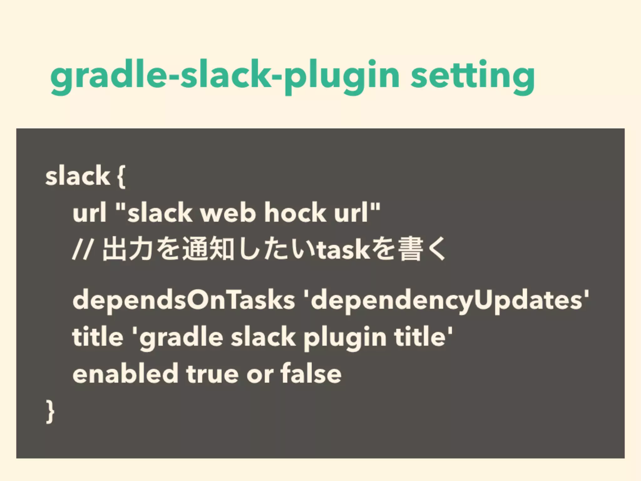 gradle-slack-plugin setting
slack {
url "slack web hock url"
// 出力を通知したいtaskを書く
dependsOnTasks 'dependencyUpdates'
title 'gradle slack plugin title'
enabled true or false
}
 