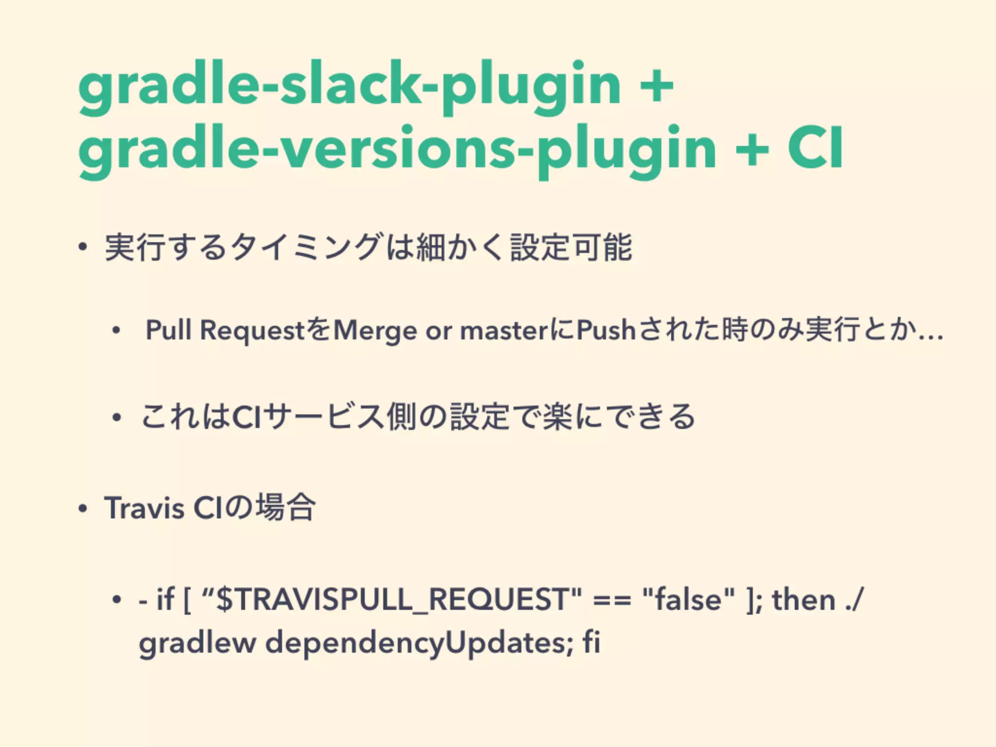 • 実行するタイミングは細かく設定可能
• Pull RequestをMerge or masterにPushされた時のみ実行とか…
• これはCIサービス側の設定で楽にできる
• Travis CIの場合
• - if [ “$TRAVISPULL_REQUEST" == "false" ]; then ./
gradlew dependencyUpdates; ﬁ
gradle-slack-plugin +
gradle-versions-plugin + CI
 